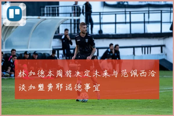 林加德本周将决定未来与范佩西洽谈加盟费耶诺德事宜
