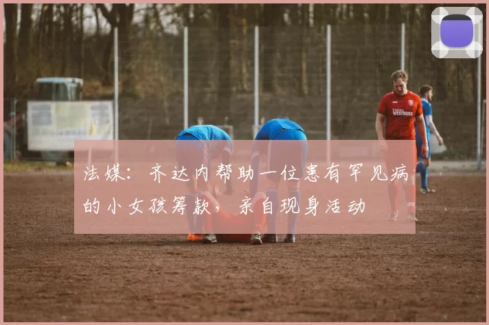 法媒：齐达内帮助一位患有罕见病的小女孩筹款，亲自现身活动