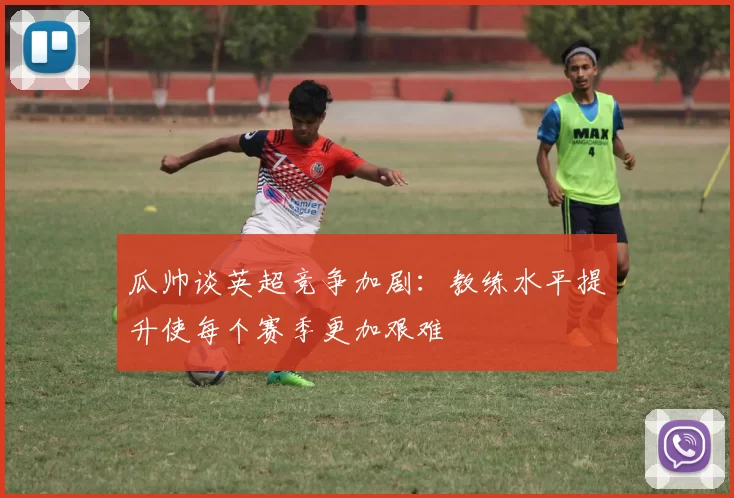 瓜帅谈英超竞争加剧：教练水平提升使每个赛季更加艰难