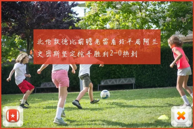 北伦敦德比前瞻老雷看好平局阿兰史密斯坚定枪手胜利2-0热刺