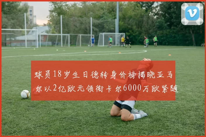 球员18岁生日德转身价榜揭晓亚马尔以2亿欧元领衔卡尔6000万欧紧随其后
