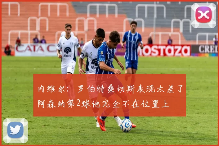 内维尔：罗伯特桑切斯表现太差了阿森纳第2球他完全不在位置上