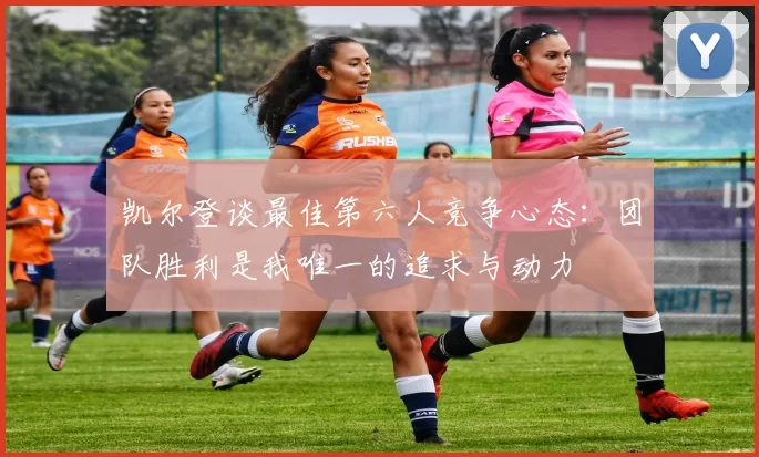 凯尔登谈最佳第六人竞争心态：团队胜利是我唯一的追求与动力
