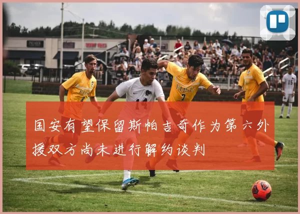 国安有望保留斯帕吉奇作为第六外援双方尚未进行解约谈判