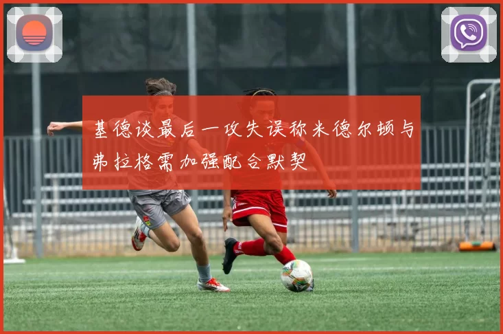 基德谈最后一攻失误称米德尔顿与弗拉格需加强配合默契