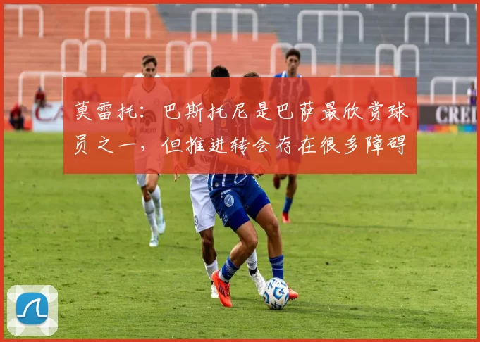 莫雷托：巴斯托尼是巴萨最欣赏球员之一，但推进转会存在很多障碍