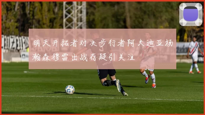 明天开拓者对决步行者阿夫迪亚杨瀚森穆雷出战存疑引关注