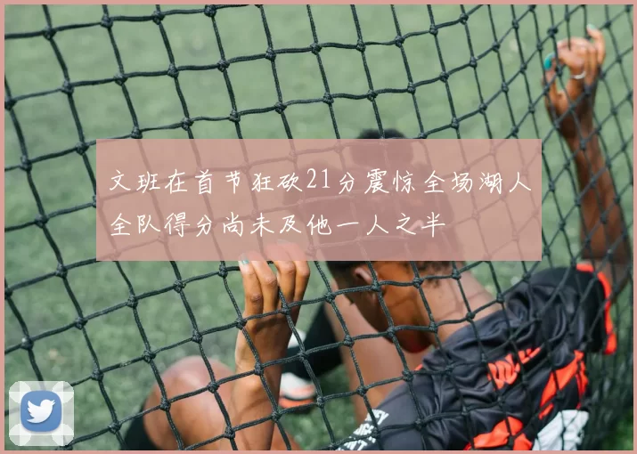 文班在首节狂砍21分震惊全场湖人全队得分尚未及他一人之半