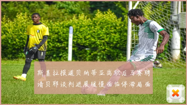 斯基拉报道贝纳蒂亚离职后马赛聘请贝耶谈判进展缓慢面临停滞局面