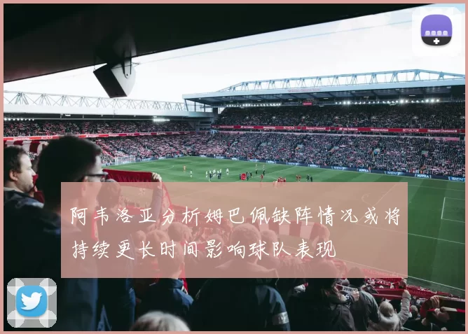 阿韦洛亚分析姆巴佩缺阵情况或将持续更长时间影响球队表现