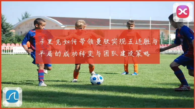 卡里克如何带领曼联实现五连胜与平局的成功转变与团队建设策略