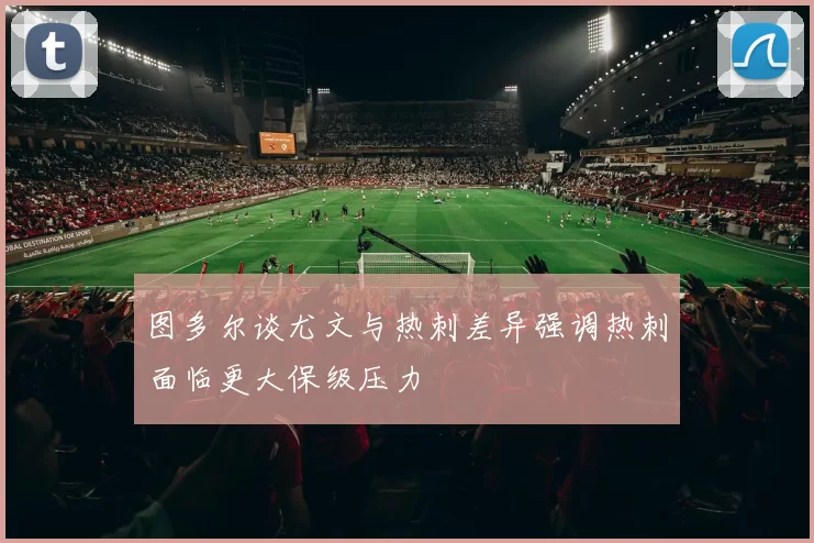 图多尔谈尤文与热刺差异强调热刺面临更大保级压力