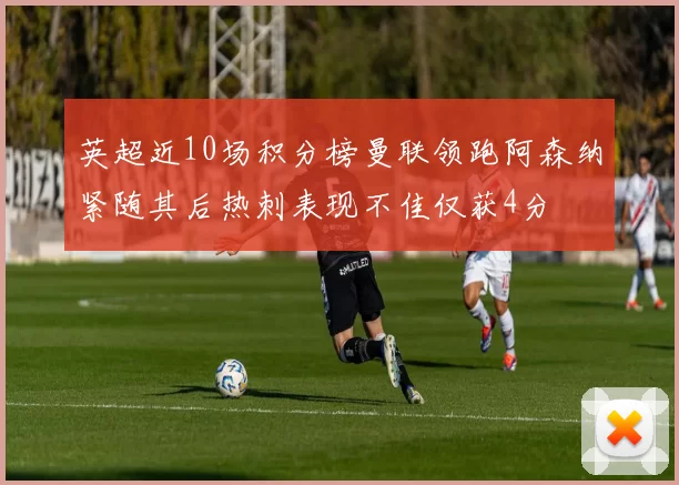 英超近10场积分榜曼联领跑阿森纳紧随其后热刺表现不佳仅获4分