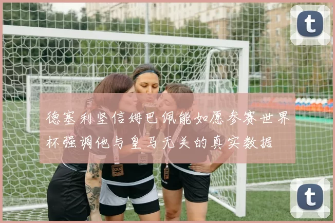 德塞利坚信姆巴佩能如愿参赛世界杯强调他与皇马无关的真实数据