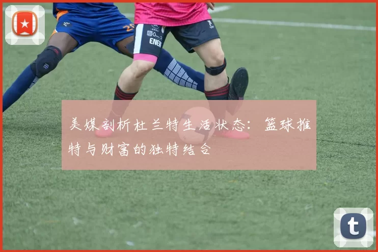 美媒剖析杜兰特生活状态：篮球推特与财富的独特结合