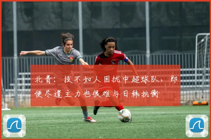北青：技不如人困扰中超球队，即便尽遣主力也很难与日韩抗衡
