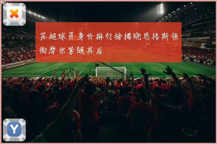 苏超球员身价排行榜揭晓恩格斯领衔摩尔紧随其后