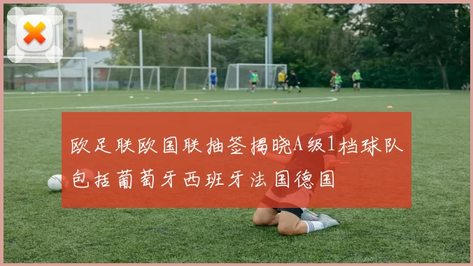 欧足联欧国联抽签揭晓A级1档球队包括葡萄牙西班牙法国德国
