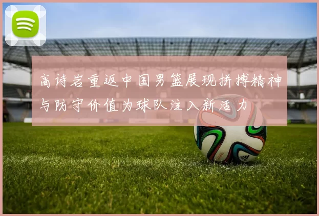 高诗岩重返中国男篮展现拼搏精神与防守价值为球队注入新活力