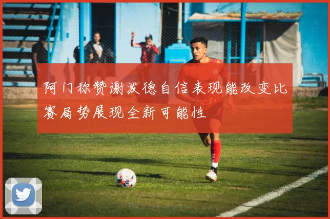阿门称赞谢泼德自信表现能改变比赛局势展现全新可能性