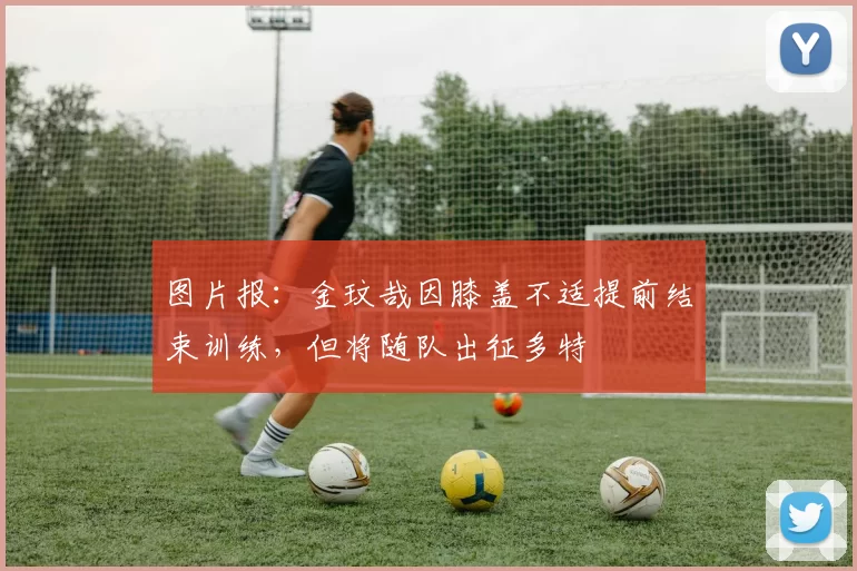 图片报：金玟哉因膝盖不适提前结束训练，但将随队出征多特