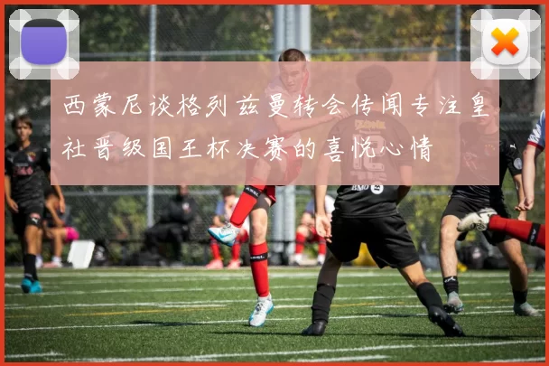 西蒙尼谈格列兹曼转会传闻专注皇社晋级国王杯决赛的喜悦心情