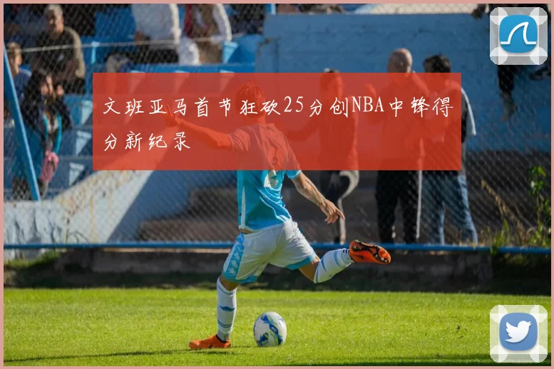 文班亚马首节狂砍25分创NBA中锋得分新纪录